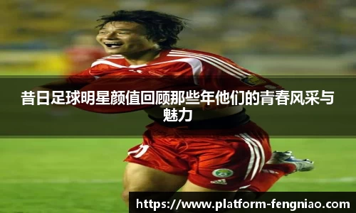 昔日足球明星颜值回顾那些年他们的青春风采与魅力