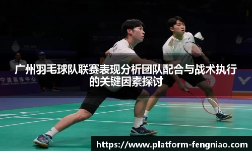 广州羽毛球队联赛表现分析团队配合与战术执行的关键因素探讨